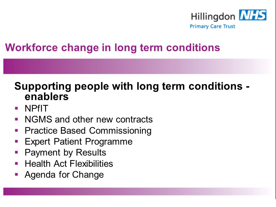 Workforce change in long term conditions Supporting people with long term conditions - enablers NPfIT NGMS and other new contracts Practice Based Commissioning Expert Patient Programme Payment by Results Health Act Flexibilities Agenda for Change