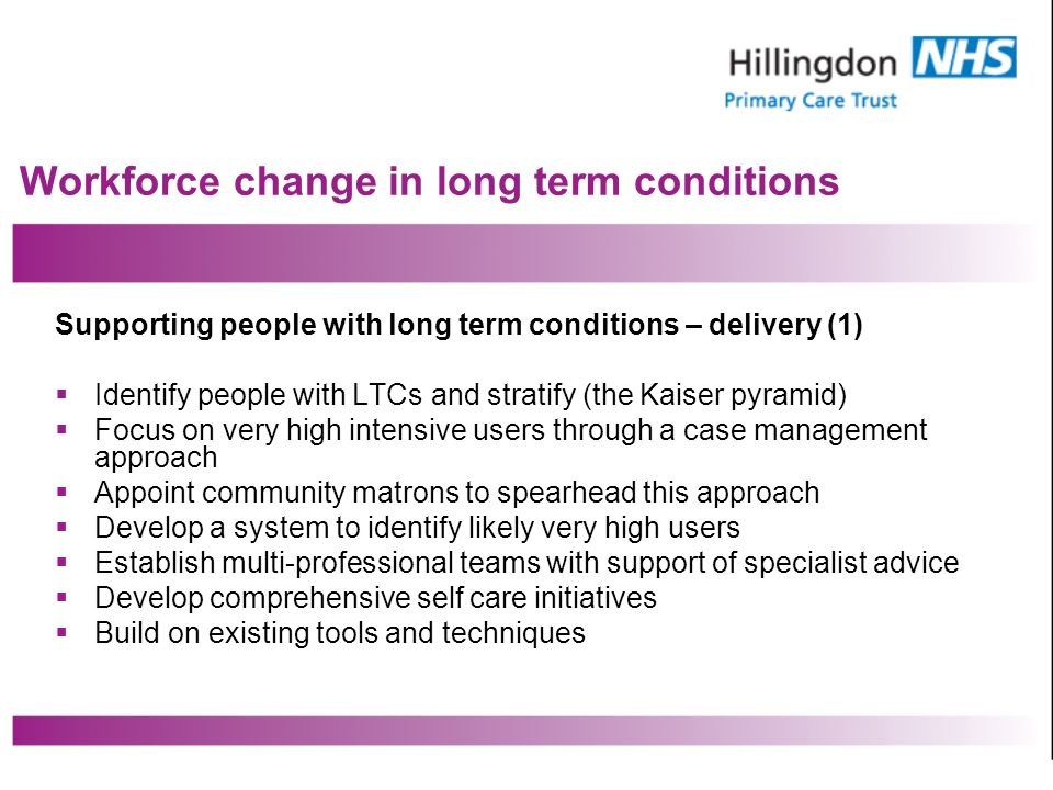 Workforce change in long term conditions Supporting people with long term conditions – delivery (1) Identify people with LTCs and stratify (the Kaiser pyramid) Focus on very high intensive users through a case management approach Appoint community matrons to spearhead this approach Develop a system to identify likely very high users Establish multi-professional teams with support of specialist advice Develop comprehensive self care initiatives Build on existing tools and techniques