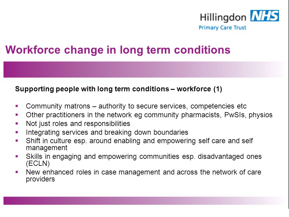 Workforce change in long term conditions Supporting people with long term conditions – workforce (1) Community matrons – authority to secure services, competencies etc Other practitioners in the network eg community pharmacists, PwSIs, physios Not just roles and responsibilities Integrating services and breaking down boundaries Shift in culture esp.