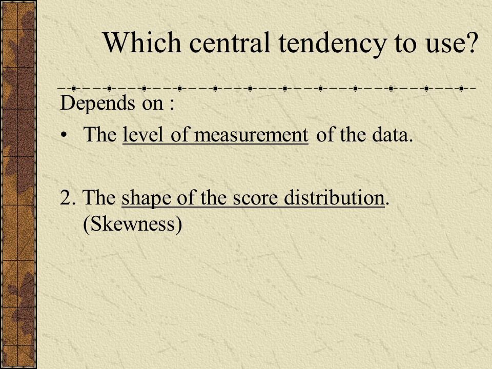 Which central tendency to use. Depends on : The level of measurement of the data.