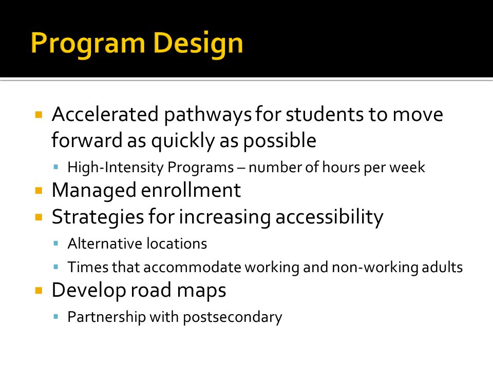 Accelerated pathways for students to move forward as quickly as possible High-Intensity Programs – number of hours per week Managed enrollment Strategies for increasing accessibility Alternative locations Times that accommodate working and non-working adults Develop road maps Partnership with postsecondary