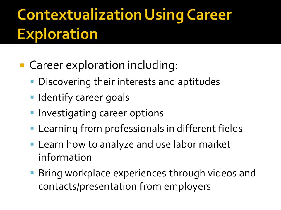 Career exploration including: Discovering their interests and aptitudes Identify career goals Investigating career options Learning from professionals in different fields Learn how to analyze and use labor market information Bring workplace experiences through videos and contacts/presentation from employers