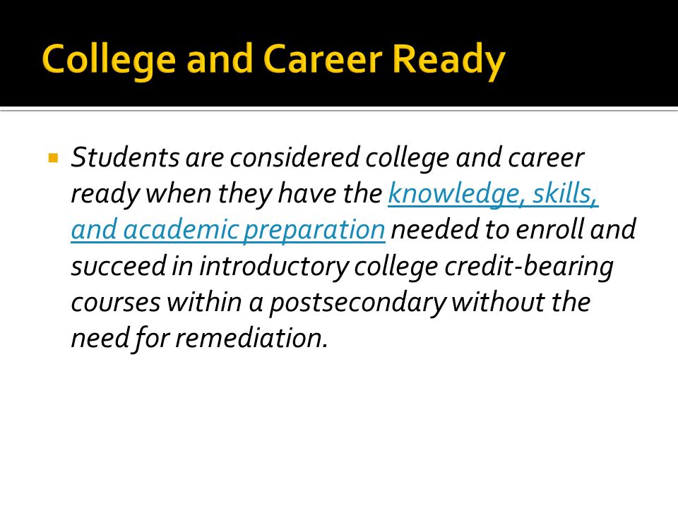 Students are considered college and career ready when they have the knowledge, skills, and academic preparation needed to enroll and succeed in introductory college credit-bearing courses within a postsecondary without the need for remediation.knowledge, skills, and academic preparation