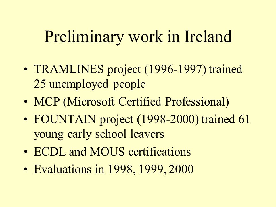 Preliminary work in Ireland TRAMLINES project ( ) trained 25 unemployed people MCP (Microsoft Certified Professional) FOUNTAIN project ( ) trained 61 young early school leavers ECDL and MOUS certifications Evaluations in 1998, 1999, 2000