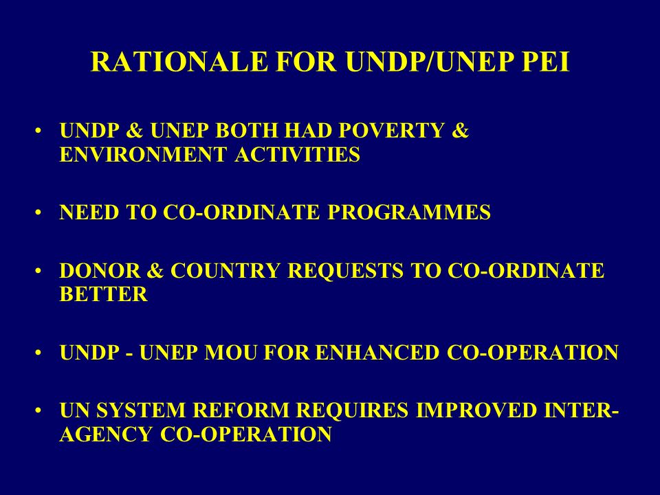RATIONALE FOR UNDP/UNEP PEI UNDP & UNEP BOTH HAD POVERTY & ENVIRONMENT ACTIVITIES NEED TO CO-ORDINATE PROGRAMMES DONOR & COUNTRY REQUESTS TO CO-ORDINATE BETTER UNDP - UNEP MOU FOR ENHANCED CO-OPERATION UN SYSTEM REFORM REQUIRES IMPROVED INTER- AGENCY CO-OPERATION