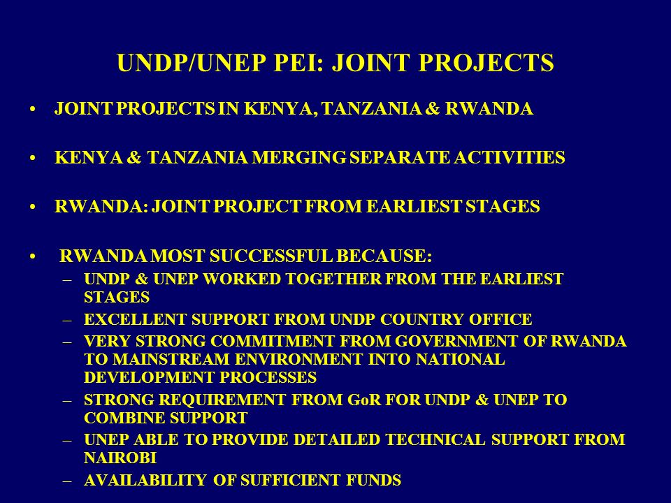 UNDP/UNEP PEI: JOINT PROJECTS JOINT PROJECTS IN KENYA, TANZANIA & RWANDA KENYA & TANZANIA MERGING SEPARATE ACTIVITIES RWANDA: JOINT PROJECT FROM EARLIEST STAGES RWANDA MOST SUCCESSFUL BECAUSE: –UNDP & UNEP WORKED TOGETHER FROM THE EARLIEST STAGES –EXCELLENT SUPPORT FROM UNDP COUNTRY OFFICE –VERY STRONG COMMITMENT FROM GOVERNMENT OF RWANDA TO MAINSTREAM ENVIRONMENT INTO NATIONAL DEVELOPMENT PROCESSES –STRONG REQUIREMENT FROM GoR FOR UNDP & UNEP TO COMBINE SUPPORT –UNEP ABLE TO PROVIDE DETAILED TECHNICAL SUPPORT FROM NAIROBI –AVAILABILITY OF SUFFICIENT FUNDS