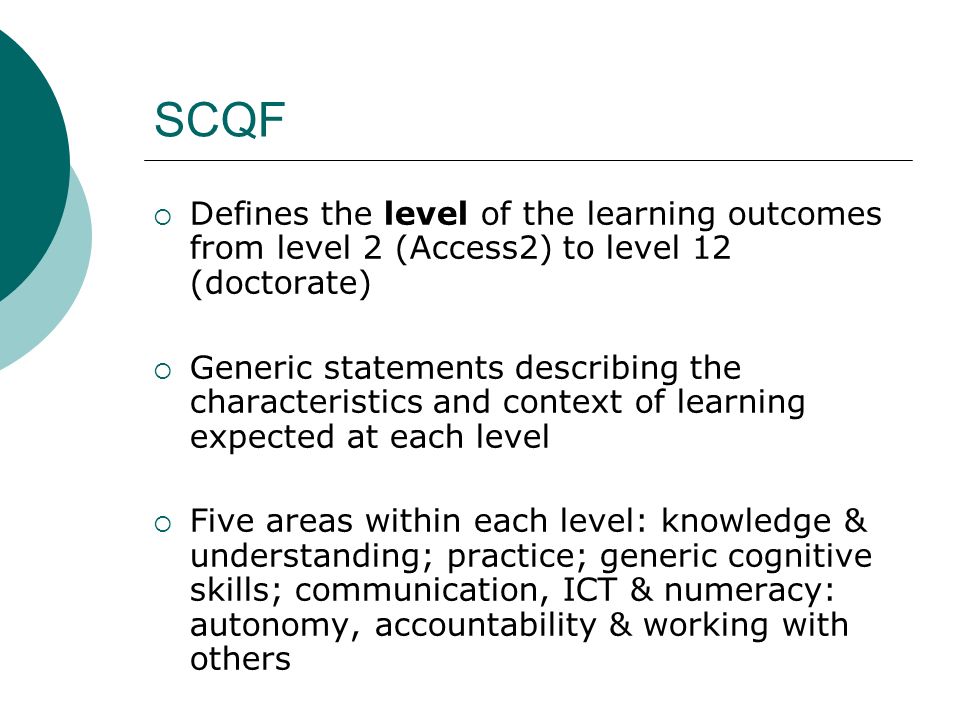 SCQF Defines the level of the learning outcomes from level 2 (Access2) to level 12 (doctorate) Generic statements describing the characteristics and context of learning expected at each level Five areas within each level: knowledge & understanding; practice; generic cognitive skills; communication, ICT & numeracy: autonomy, accountability & working with others