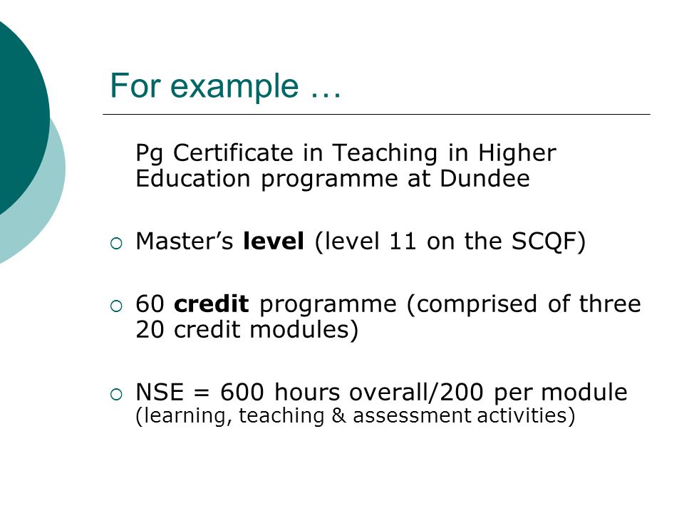 For example … Pg Certificate in Teaching in Higher Education programme at Dundee Masters level (level 11 on the SCQF) 60 credit programme (comprised of three 20 credit modules) NSE = 600 hours overall/200 per module (learning, teaching & assessment activities)