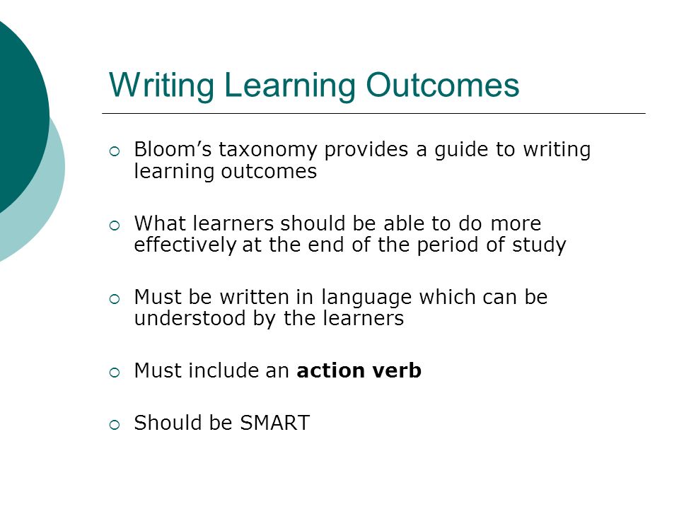 Writing Learning Outcomes Blooms taxonomy provides a guide to writing learning outcomes What learners should be able to do more effectively at the end of the period of study Must be written in language which can be understood by the learners Must include an action verb Should be SMART