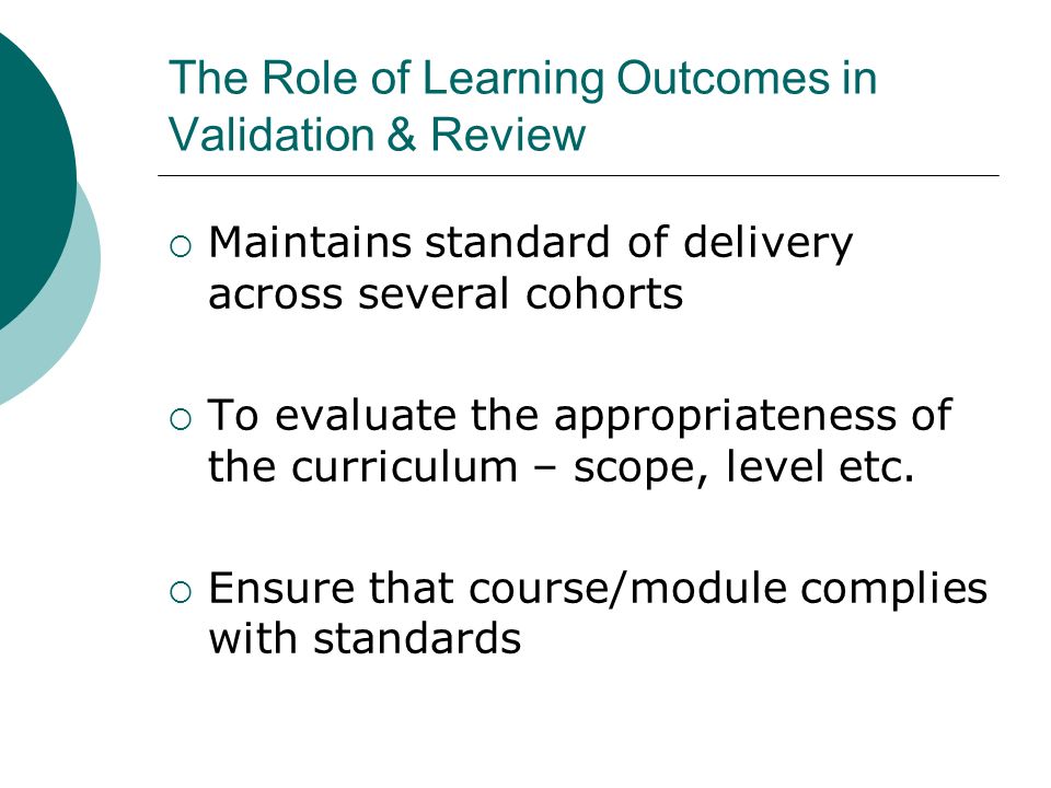 The Role of Learning Outcomes in Validation & Review Maintains standard of delivery across several cohorts To evaluate the appropriateness of the curriculum – scope, level etc.