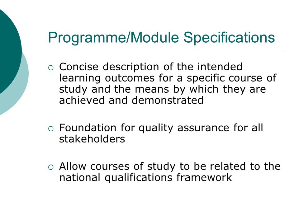 Programme/Module Specifications Concise description of the intended learning outcomes for a specific course of study and the means by which they are achieved and demonstrated Foundation for quality assurance for all stakeholders Allow courses of study to be related to the national qualifications framework