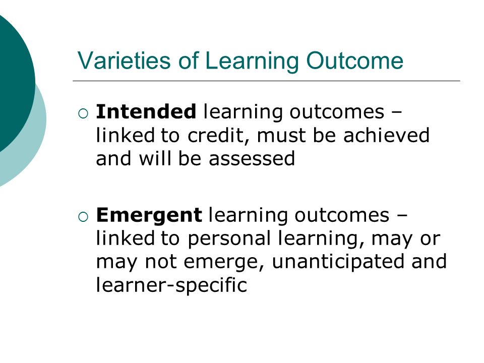 Varieties of Learning Outcome Intended learning outcomes – linked to credit, must be achieved and will be assessed Emergent learning outcomes – linked to personal learning, may or may not emerge, unanticipated and learner-specific