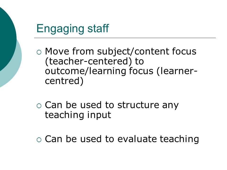 Engaging staff Move from subject/content focus (teacher-centered) to outcome/learning focus (learner- centred) Can be used to structure any teaching input Can be used to evaluate teaching
