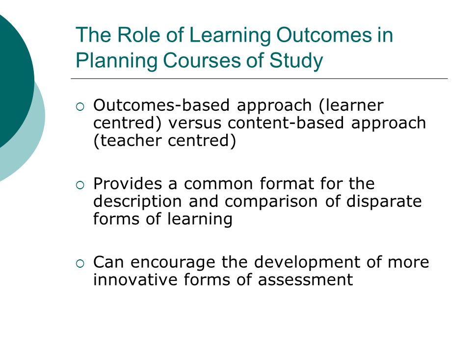 The Role of Learning Outcomes in Planning Courses of Study Outcomes-based approach (learner centred) versus content-based approach (teacher centred) Provides a common format for the description and comparison of disparate forms of learning Can encourage the development of more innovative forms of assessment