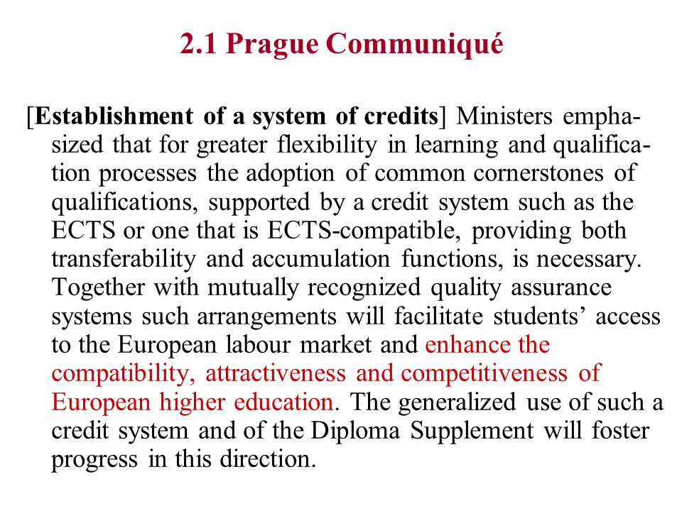 2.1 Prague Communiqué [Establishment of a system of credits] Ministers empha- sized that for greater flexibility in learning and qualifica- tion processes the adoption of common cornerstones of qualifications, supported by a credit system such as the ECTS or one that is ECTS-compatible, providing both transferability and accumulation functions, is necessary.