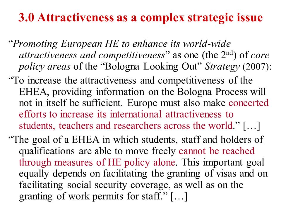 3.0 Attractiveness as a complex strategic issue Promoting European HE to enhance its world-wide attractiveness and competitiveness as one (the 2 nd ) of core policy areas of the Bologna Looking Out Strategy (2007) : To increase the attractiveness and competitiveness of the EHEA, providing information on the Bologna Process will not in itself be sufficient.