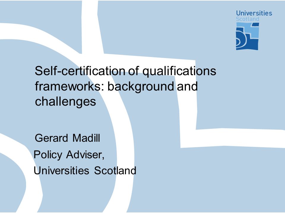 Self-certification of qualifications frameworks: background and challenges Gerard Madill Policy Adviser, Universities Scotland