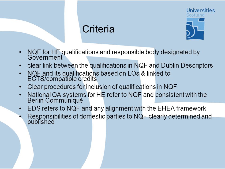 Criteria NQF for HE qualifications and responsible body designated by Government clear link between the qualifications in NQF and Dublin Descriptors NQF and its qualifications based on LOs & linked to ECTS/compatible credits Clear procedures for inclusion of qualifications in NQF National QA systems for HE refer to NQF and consistent with the Berlin Communiqué EDS refers to NQF and any alignment with the EHEA framework Responsibilities of domestic parties to NQF clearly determined and published