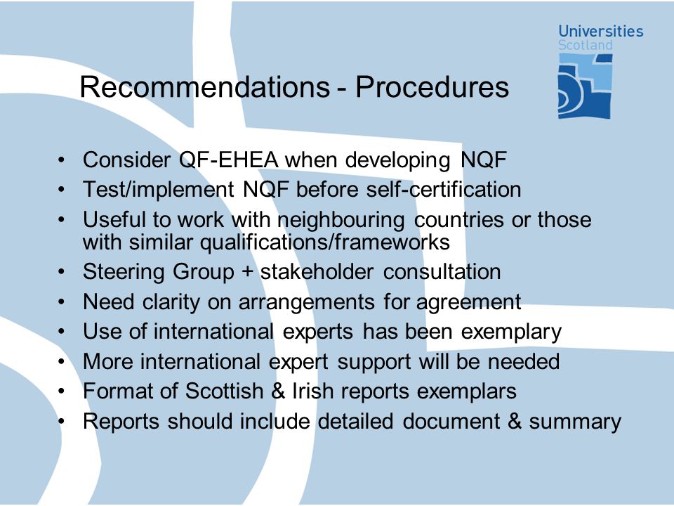 Recommendations - Procedures Consider QF-EHEA when developing NQF Test/implement NQF before self-certification Useful to work with neighbouring countries or those with similar qualifications/frameworks Steering Group + stakeholder consultation Need clarity on arrangements for agreement Use of international experts has been exemplary More international expert support will be needed Format of Scottish & Irish reports exemplars Reports should include detailed document & summary