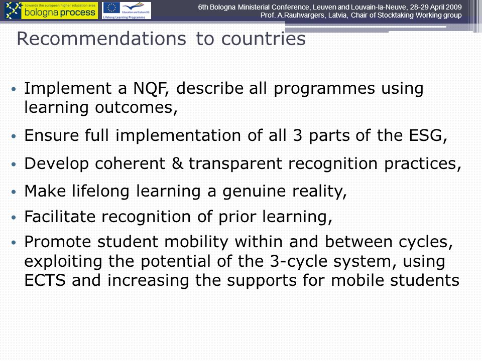 Recommendations to countries Implement a NQF, describe all programmes using learning outcomes, Ensure full implementation of all 3 parts of the ESG, Develop coherent & transparent recognition practices, Make lifelong learning a genuine reality, Facilitate recognition of prior learning, Promote student mobility within and between cycles, exploiting the potential of the 3-cycle system, using ECTS and increasing the supports for mobile students 6th Bologna Ministerial Conference, Leuven and Louvain-la-Neuve, April 2009 Prof.