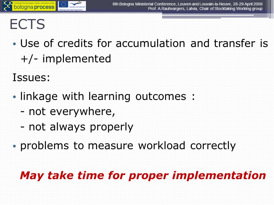 ECTS Use of credits for accumulation and transfer is +/- implemented Issues: linkage with learning outcomes : - not everywhere, - not always properly problems to measure workload correctly May take time for proper implementation 6th Bologna Ministerial Conference, Leuven and Louvain-la-Neuve, April 2009 Prof.