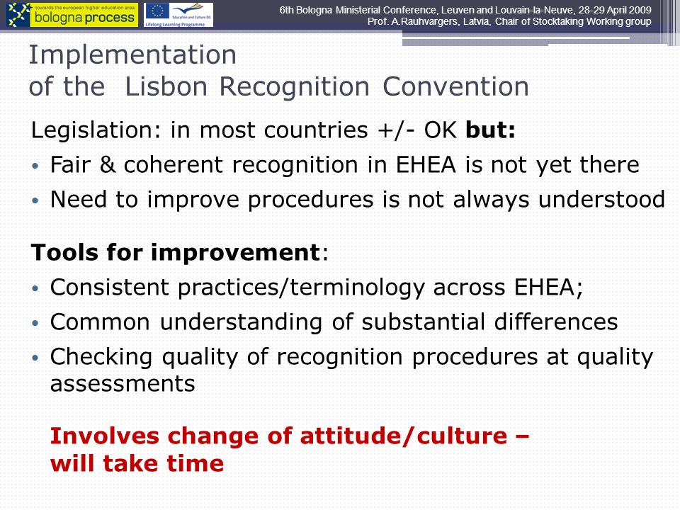 Implementation of the Lisbon Recognition Convention Legislation: in most countries +/- OK but: Fair & coherent recognition in EHEA is not yet there Need to improve procedures is not always understood Tools for improvement: Consistent practices/terminology across EHEA; Common understanding of substantial differences Checking quality of recognition procedures at quality assessments Involves change of attitude/culture – will take time 6th Bologna Ministerial Conference, Leuven and Louvain-la-Neuve, April 2009 Prof.