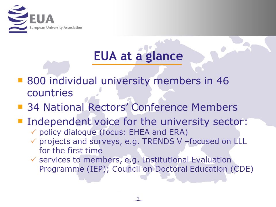 …2… EUA at a glance 800 individual university members in 46 countries 34 National Rectors Conference Members Independent voice for the university sector: policy dialogue (focus: EHEA and ERA) projects and surveys, e.g.
