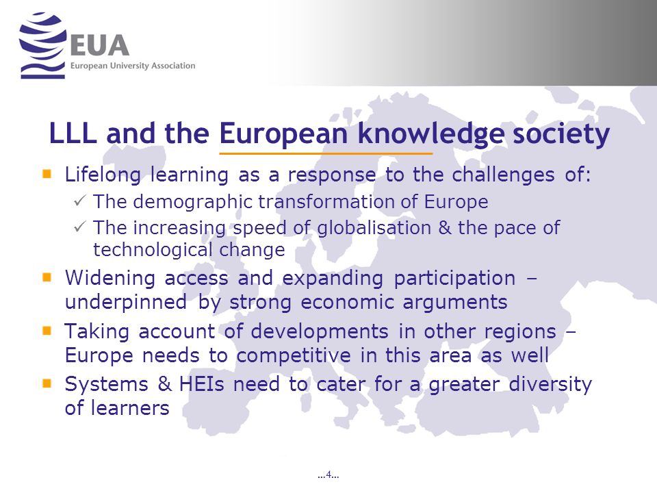 …4… LLL and the European knowledge society Lifelong learning as a response to the challenges of: The demographic transformation of Europe The increasing speed of globalisation & the pace of technological change Widening access and expanding participation – underpinned by strong economic arguments Taking account of developments in other regions – Europe needs to competitive in this area as well Systems & HEIs need to cater for a greater diversity of learners
