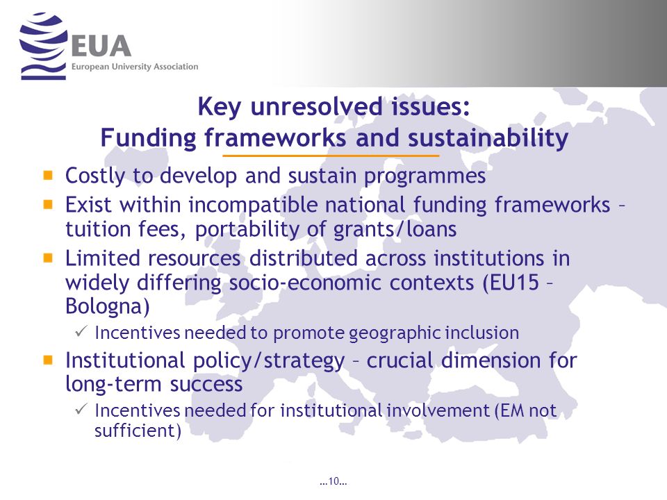 …10… Key unresolved issues: Funding frameworks and sustainability Costly to develop and sustain programmes Exist within incompatible national funding frameworks – tuition fees, portability of grants/loans Limited resources distributed across institutions in widely differing socio-economic contexts (EU15 – Bologna) Incentives needed to promote geographic inclusion Institutional policy/strategy – crucial dimension for long-term success Incentives needed for institutional involvement (EM not sufficient)
