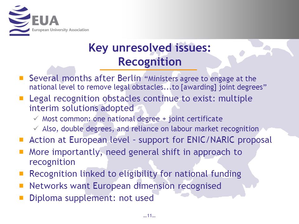 …11… Key unresolved issues: Recognition Several months after Berlin Ministers agree to engage at the national level to remove legal obstacles...to [awarding] joint degrees Legal recognition obstacles continue to exist: multiple interim solutions adopted Most common: one national degree + joint certificate Also, double degrees, and reliance on labour market recognition Action at European level – support for ENIC/NARIC proposal More importantly, need general shift in approach to recognition Recognition linked to eligibility for national funding Networks want European dimension recognised Diploma supplement: not used