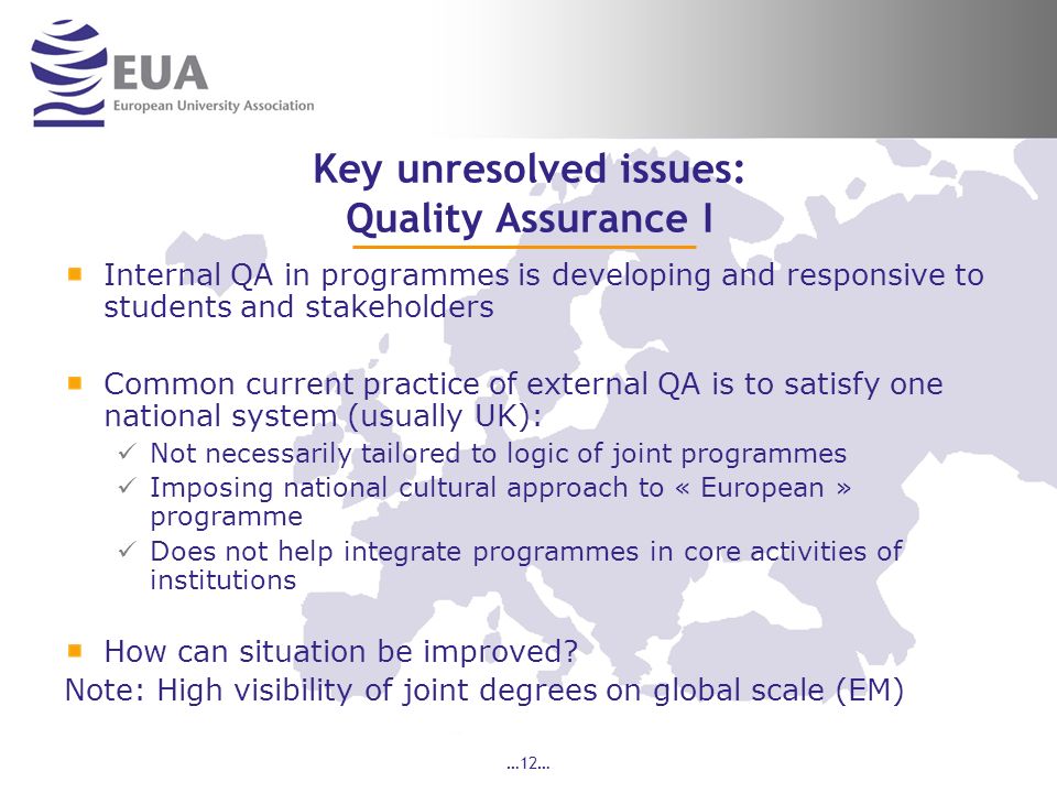 …12… Key unresolved issues: Quality Assurance I Internal QA in programmes is developing and responsive to students and stakeholders Common current practice of external QA is to satisfy one national system (usually UK): Not necessarily tailored to logic of joint programmes Imposing national cultural approach to « European » programme Does not help integrate programmes in core activities of institutions How can situation be improved.