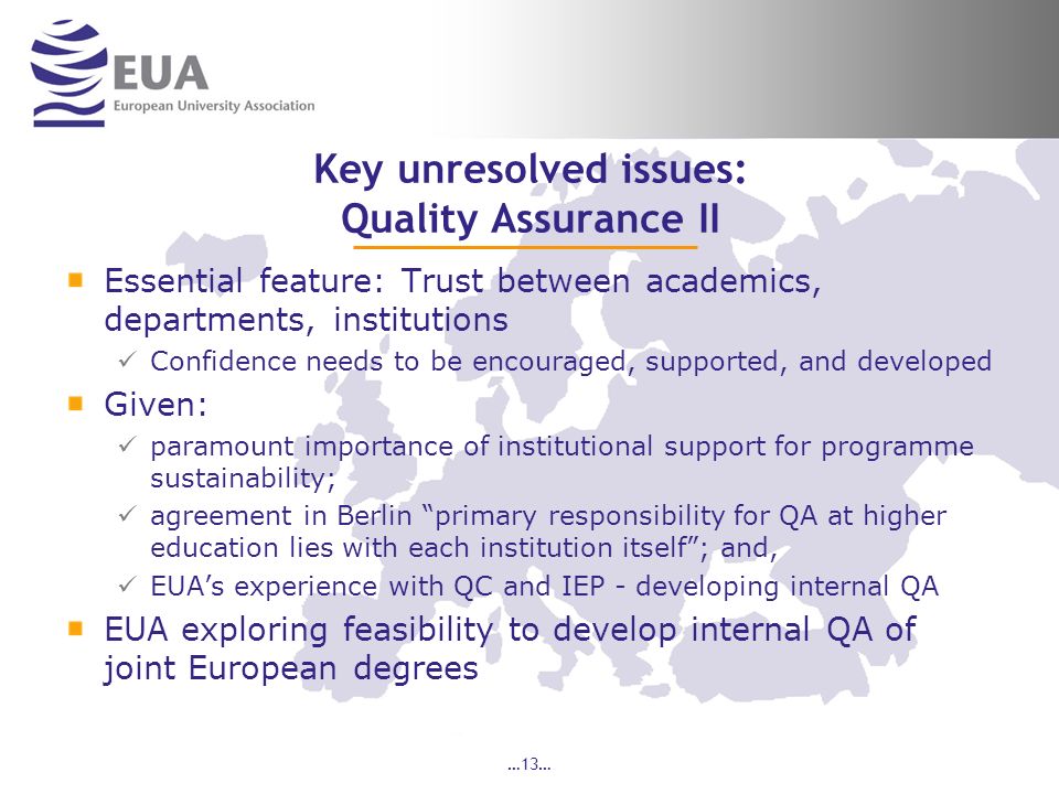 …13… Key unresolved issues: Quality Assurance II Essential feature: Trust between academics, departments, institutions Confidence needs to be encouraged, supported, and developed Given: paramount importance of institutional support for programme sustainability; agreement in Berlin primary responsibility for QA at higher education lies with each institution itself; and, EUAs experience with QC and IEP - developing internal QA EUA exploring feasibility to develop internal QA of joint European degrees