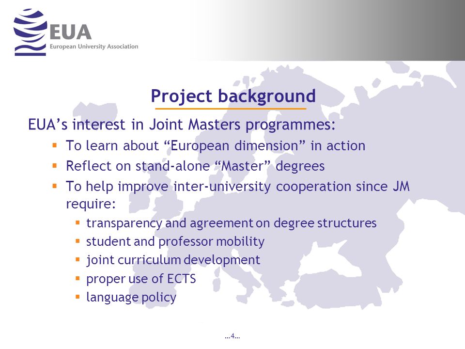 …4… Project background EUAs interest in Joint Masters programmes: To learn about European dimension in action Reflect on stand-alone Master degrees To help improve inter-university cooperation since JM require: transparency and agreement on degree structures student and professor mobility joint curriculum development proper use of ECTS language policy