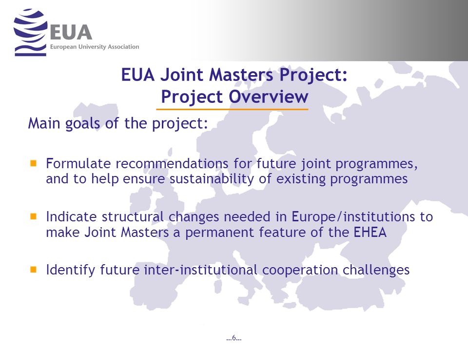 …6… EUA Joint Masters Project: Project Overview Main goals of the project: Formulate recommendations for future joint programmes, and to help ensure sustainability of existing programmes Indicate structural changes needed in Europe/institutions to make Joint Masters a permanent feature of the EHEA Identify future inter-institutional cooperation challenges