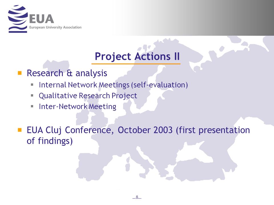 …8… Project Actions II Research & analysis Internal Network Meetings (self-evaluation) Qualitative Research Project Inter-Network Meeting EUA Cluj Conference, October 2003 (first presentation of findings)