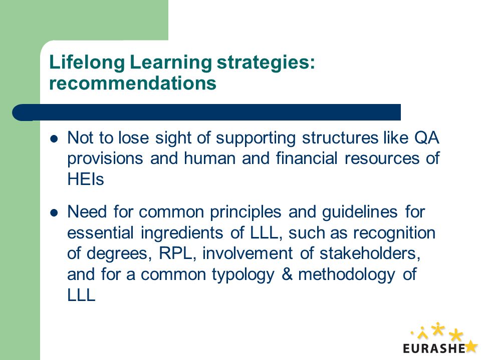 Lifelong Learning strategies: recommendations Not to lose sight of supporting structures like QA provisions and human and financial resources of HEIs Need for common principles and guidelines for essential ingredients of LLL, such as recognition of degrees, RPL, involvement of stakeholders, and for a common typology & methodology of LLL