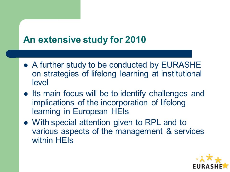 An extensive study for 2010 A further study to be conducted by EURASHE on strategies of lifelong learning at institutional level Its main focus will be to identify challenges and implications of the incorporation of lifelong learning in European HEIs With special attention given to RPL and to various aspects of the management & services within HEIs