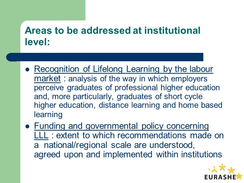 Areas to be addressed at institutional level: Recognition of Lifelong Learning by the labour market : analysis of the way in which employers perceive graduates of professional higher education and, more particularly, graduates of short cycle higher education, distance learning and home based learning Funding and governmental policy concerning LLL : extent to which recommendations made on a national/regional scale are understood, agreed upon and implemented within institutions