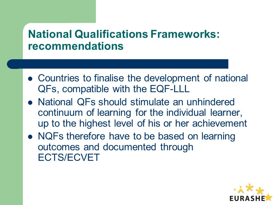 National Qualifications Frameworks: recommendations Countries to finalise the development of national QFs, compatible with the EQF-LLL National QFs should stimulate an unhindered continuum of learning for the individual learner, up to the highest level of his or her achievement NQFs therefore have to be based on learning outcomes and documented through ECTS/ECVET