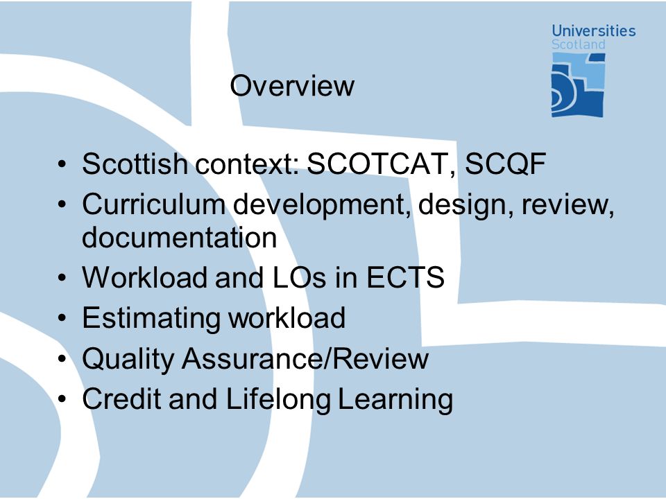 Overview Scottish context: SCOTCAT, SCQF Curriculum development, design, review, documentation Workload and LOs in ECTS Estimating workload Quality Assurance/Review Credit and Lifelong Learning