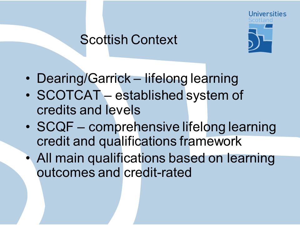 Scottish Context Dearing/Garrick – lifelong learning SCOTCAT – established system of credits and levels SCQF – comprehensive lifelong learning credit and qualifications framework All main qualifications based on learning outcomes and credit-rated