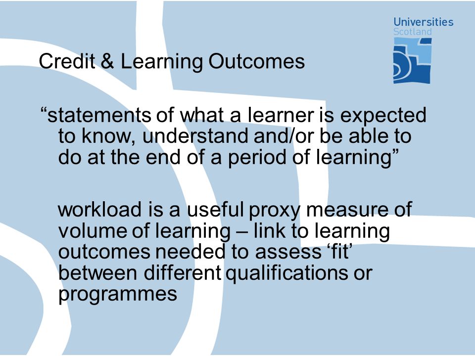 Credit & Learning Outcomes statements of what a learner is expected to know, understand and/or be able to do at the end of a period of learning workload is a useful proxy measure of volume of learning – link to learning outcomes needed to assess fit between different qualifications or programmes