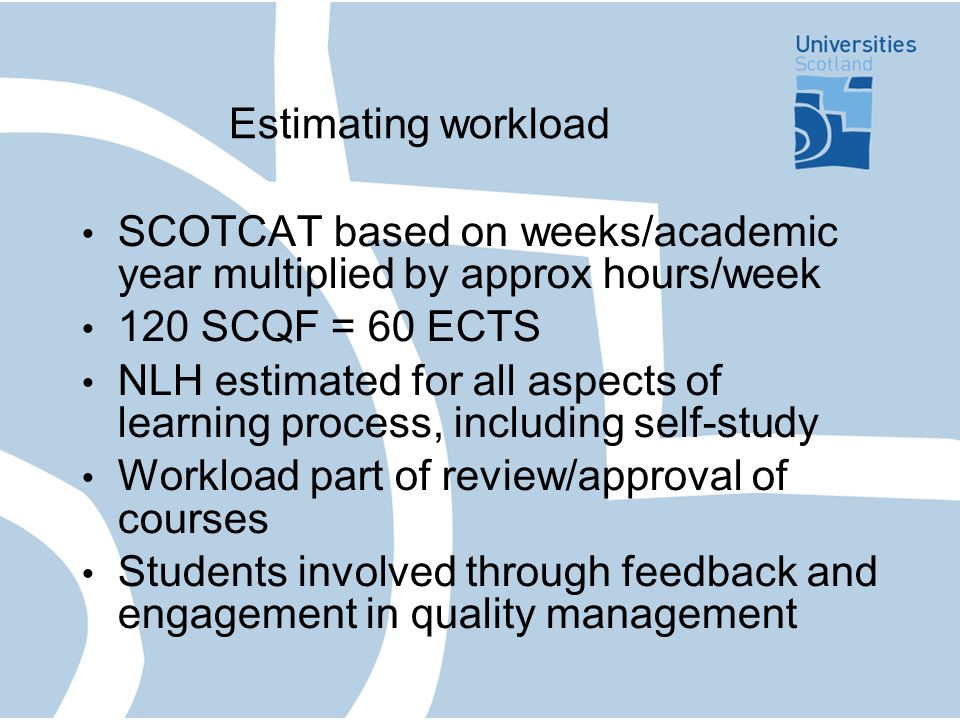 Estimating workload SCOTCAT based on weeks/academic year multiplied by approx hours/week 120 SCQF = 60 ECTS NLH estimated for all aspects of learning process, including self-study Workload part of review/approval of courses Students involved through feedback and engagement in quality management