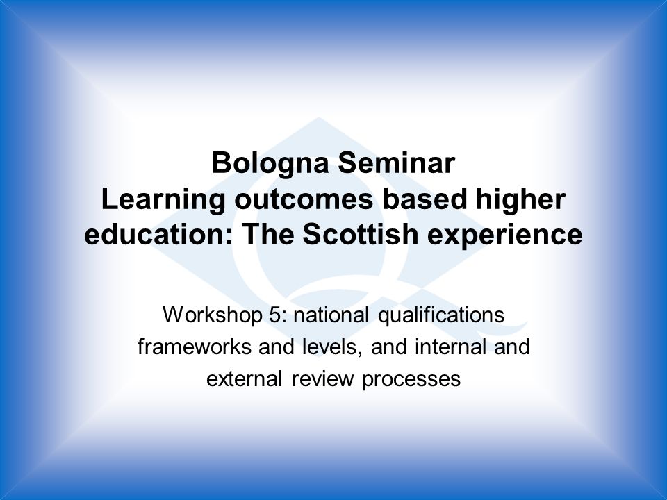 Bologna Seminar Learning outcomes based higher education: The Scottish experience Workshop 5: national qualifications frameworks and levels, and internal and external review processes