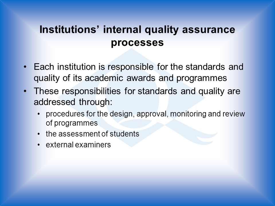 Institutions internal quality assurance processes Each institution is responsible for the standards and quality of its academic awards and programmes These responsibilities for standards and quality are addressed through: procedures for the design, approval, monitoring and review of programmes the assessment of students external examiners
