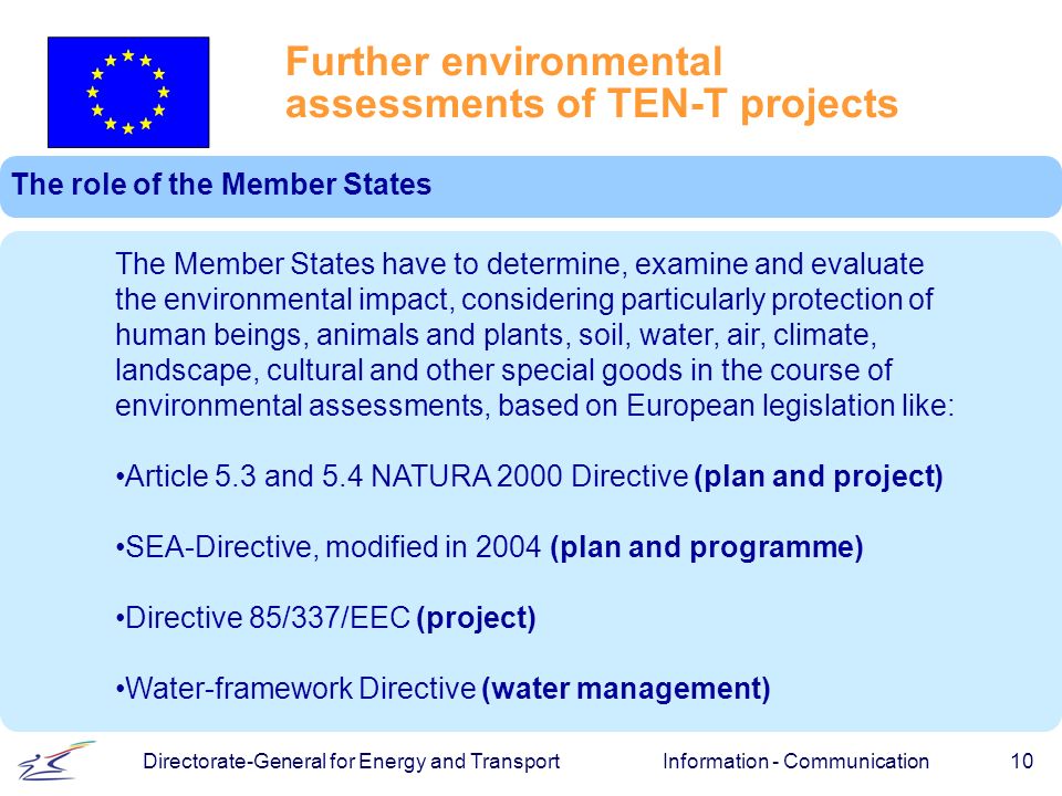Information - Communication 10 Directorate-General for Energy and Transport Further environmental assessments of TEN-T projects The role of the Member States The Member States have to determine, examine and evaluate the environmental impact, considering particularly protection of human beings, animals and plants, soil, water, air, climate, landscape, cultural and other special goods in the course of environmental assessments, based on European legislation like: Article 5.3 and 5.4 NATURA 2000 Directive (plan and project) SEA-Directive, modified in 2004 (plan and programme) Directive 85/337/EEC (project) Water-framework Directive (water management)