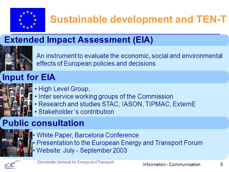 Information - Communication 5 Sustainable development and TEN-T Directorate-General for Energy and Transport Extended Impact Assessment (EIA) An instrument to evaluate the economic, social and environmental effects of European policies and decisions Input for EIA High Level Group, Inter service working groups of the Commission Research and studies STAC, IASON, TIPMAC, ExternE Stakeholder s contribution Public consultation White Paper, Barcelona Conference Presentation to the European Energy and Transport Forum Website: July - September 2003