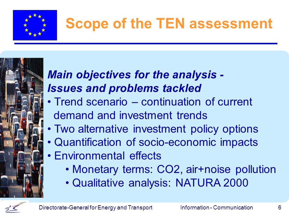 Information - Communication 6 Directorate-General for Energy and Transport Scope of the TEN assessment Main objectives for the analysis - Issues and problems tackled Trend scenario – continuation of current demand and investment trends Two alternative investment policy options Quantification of socio-economic impacts Environmental effects Monetary terms: CO2, air+noise pollution Qualitative analysis: NATURA 2000