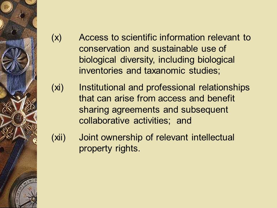 (x)Access to scientific information relevant to conservation and sustainable use of biological diversity, including biological inventories and taxanomic studies; (xi)Institutional and professional relationships that can arise from access and benefit sharing agreements and subsequent collaborative activities; and (xii)Joint ownership of relevant intellectual property rights.
