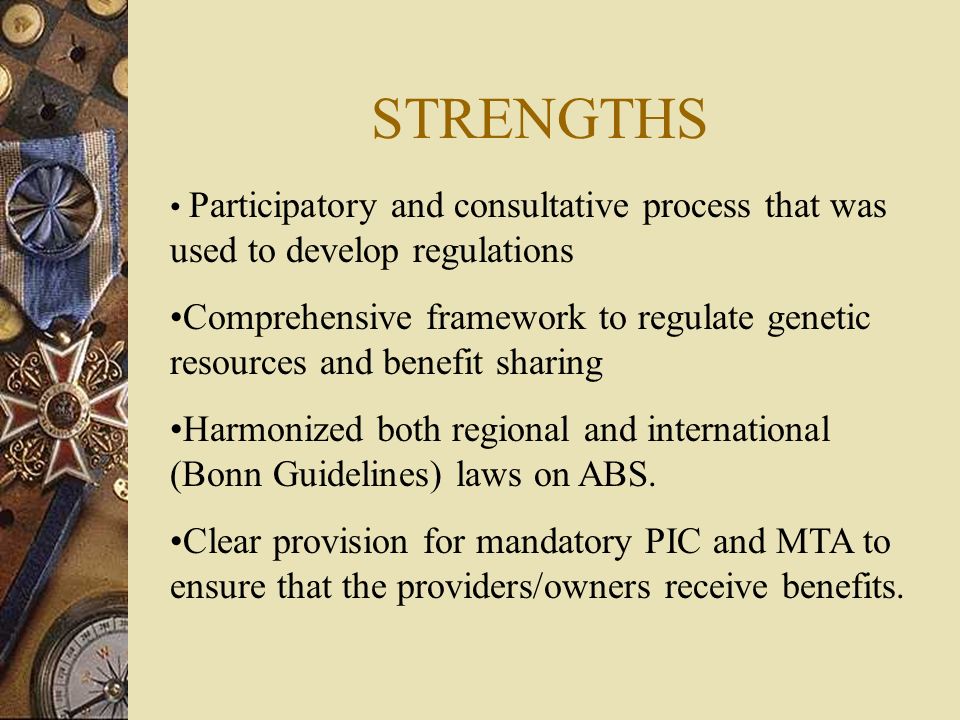 STRENGTHS Participatory and consultative process that was used to develop regulations Comprehensive framework to regulate genetic resources and benefit sharing Harmonized both regional and international (Bonn Guidelines) laws on ABS.